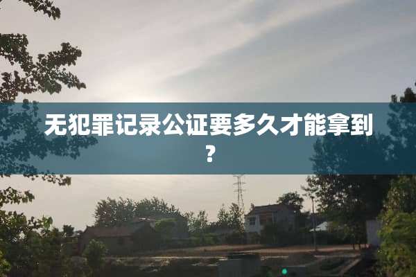 无犯罪记录公证要多久才能拿到？