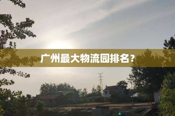 广州最大物流园排名？