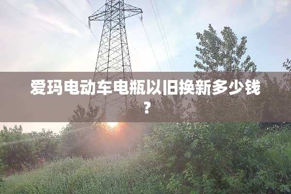 爱玛电动车电瓶以旧换新多少钱？