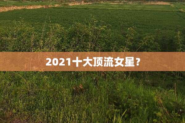 2021十大顶流女星？