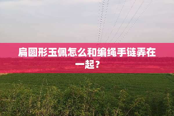 扁圆形玉佩怎么和编绳手链弄在一起？