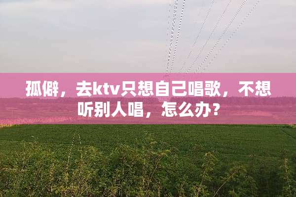 孤僻，去ktv只想自己唱歌，不想听别人唱，怎么办？