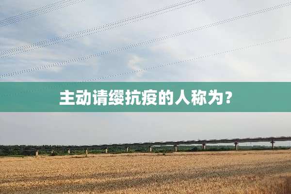 主动请缨抗疫的人称为？