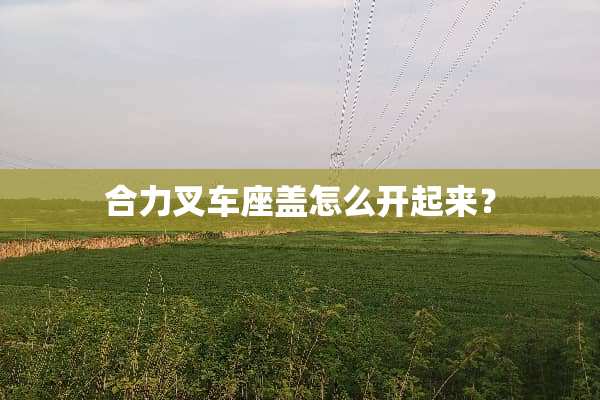合力叉车座盖怎么开起来？