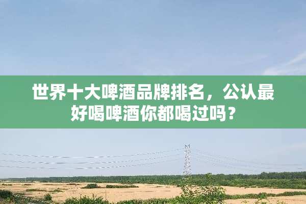 世界十大啤酒品牌排名，公认最好喝啤酒你都喝过吗？