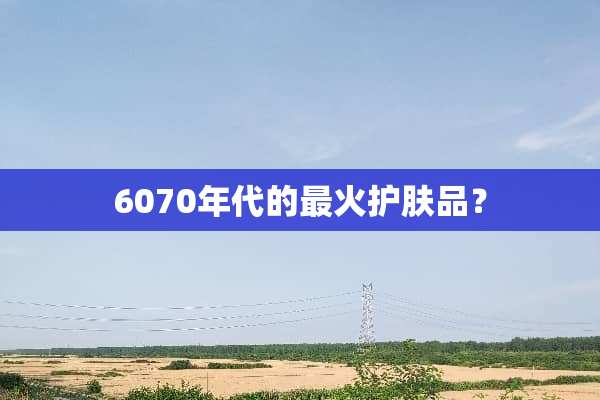 6070年代的最火护肤品？