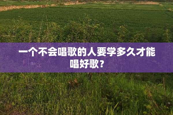 一个不会唱歌的人要学多久才能唱好歌？