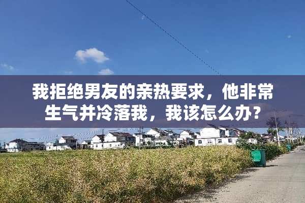 我拒绝男友的亲热要求，他非常生气并冷落我，我该怎么办？
