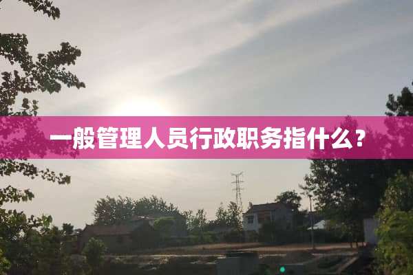 一般管理人员行政职务指什么？