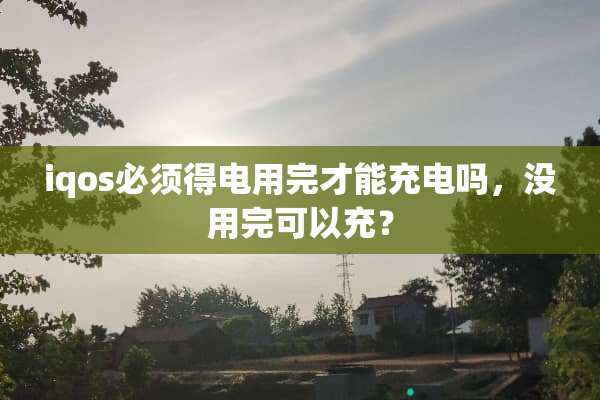iqos必须得电用完才能充电吗，没用完可以充？