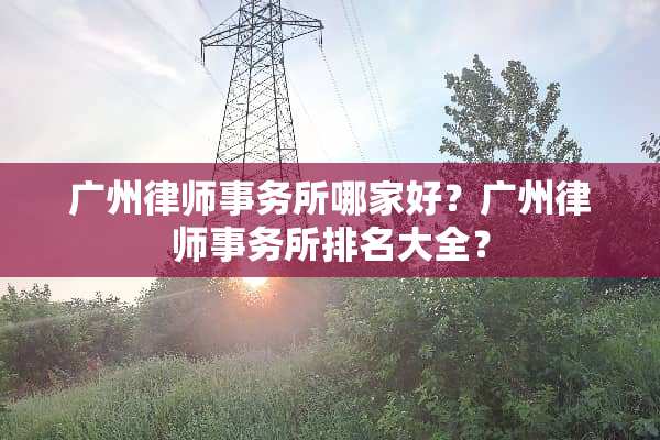广州律师事务所哪家好？广州律师事务所排名大全？