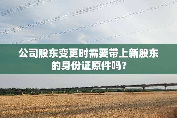 公司股东变更时需要带上新股东的***原件吗？