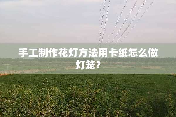 手工制作花灯方法用卡纸怎么做灯笼？
