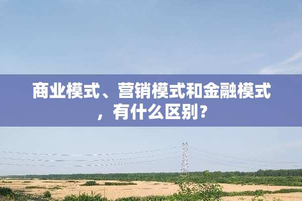 商业模式、营销模式和金融模式，有什么区别？