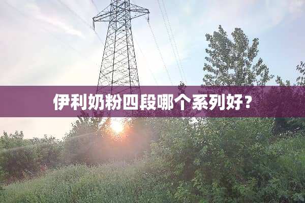 伊利奶粉四段哪个系列好？