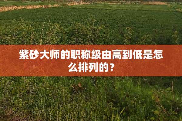 紫砂大师的职称级由高到低是怎么排列的？