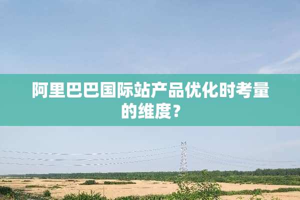 阿里巴巴国际站产品优化时考量的维度？