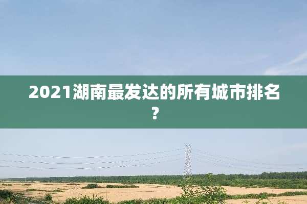 2021湖南最发达的所有城市排名？