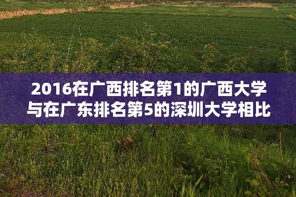 2016在广西排名第1的广西大学与在广东排名第5的深圳大学相比到底谁更强？