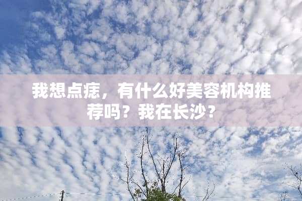 我想点痣，有什么好美容机构推荐吗？我在长沙？
