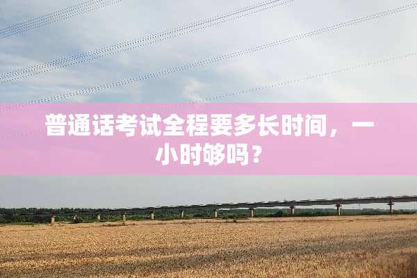 普通话考试全程要多长时间，一小时够吗？