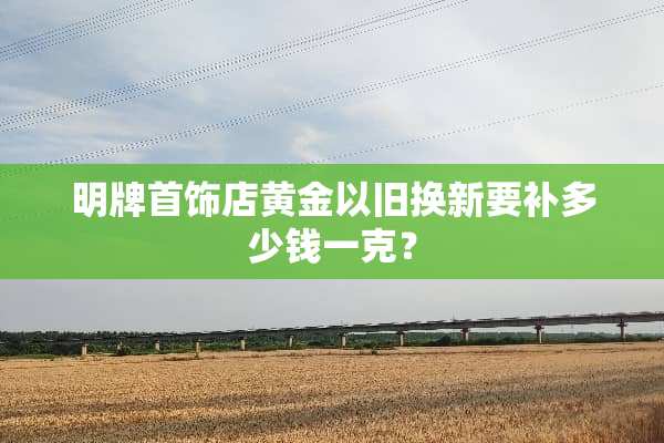 明牌首饰店黄金以旧换新要补多少钱一克？