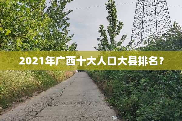 2021年广西十大人口大县排名？