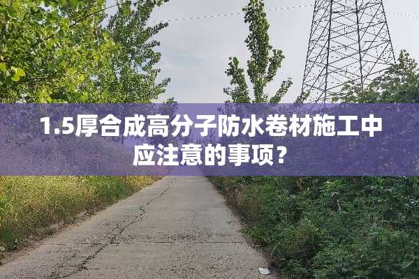 1.5厚合成高分子防水卷材施工中应注意的事项？