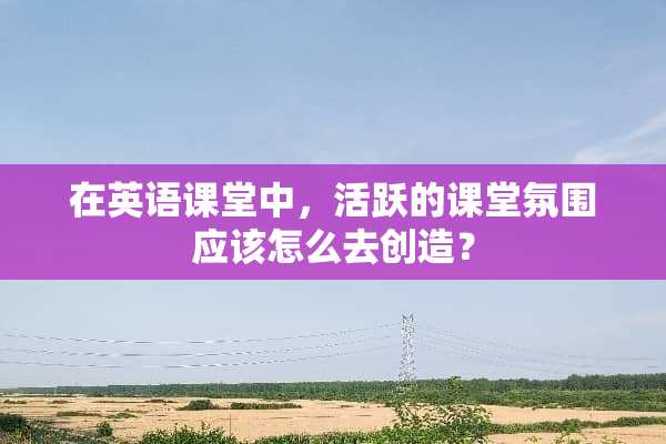 在英语课堂中，活跃的课堂氛围应该怎么去创造？