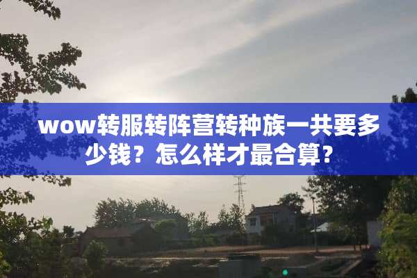 wow转服转阵营转种族一共要多少钱？怎么样才最合算？