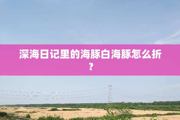 深海日记里的海豚白海豚怎么折？
