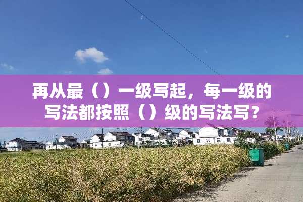 再从最（）一级写起，每一级的写法都按照（）级的写法写？
