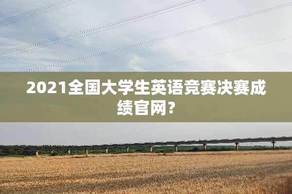 2021全国大学生英语竞赛决赛成绩官网？