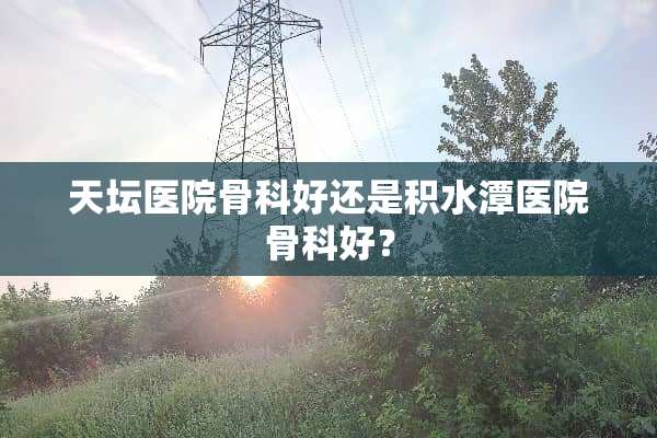 天坛医院骨科好还是积水潭医院骨科好？