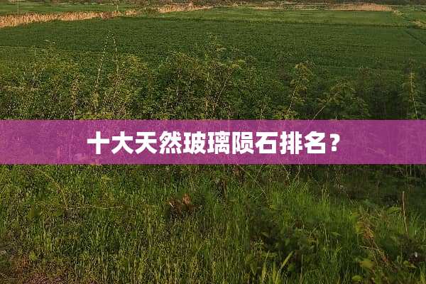 十大天然玻璃陨石排名？