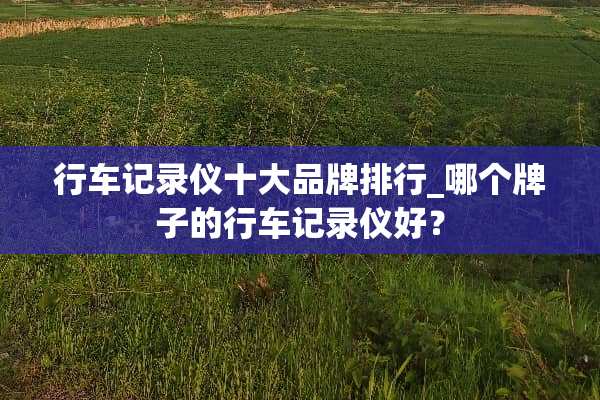 行车记录仪十大品牌排行_哪个牌子的行车记录仪好？