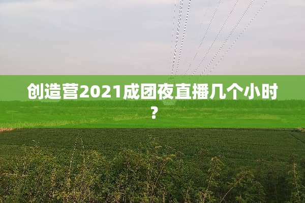 创造营2021成团夜直播几个小时？