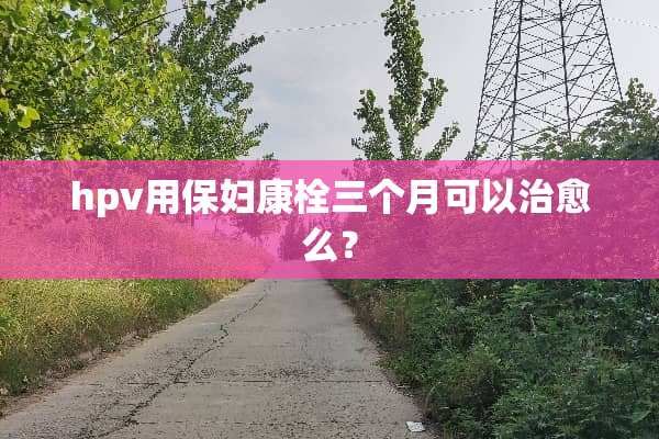 hpv用保妇康栓三个月可以治愈么？