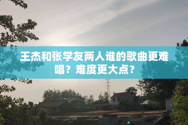 王杰和张学友两人谁的歌曲更难唱？难度更大点？