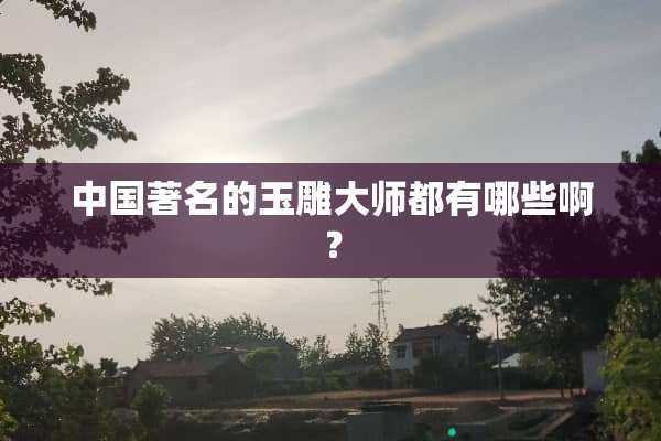 中国著名的玉雕大师都有哪些啊？