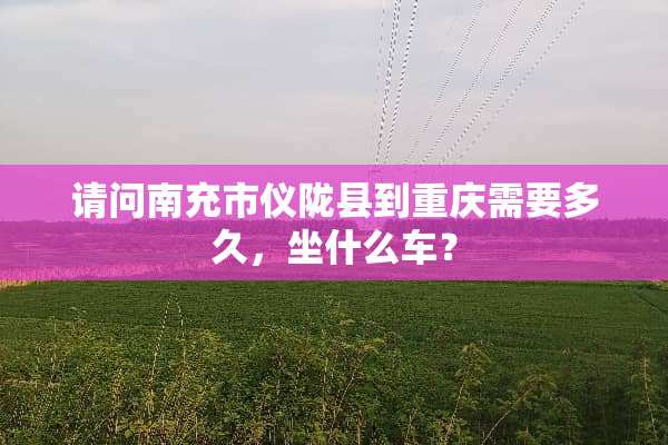 请问南充市仪陇县到重庆需要多久，坐什么车？