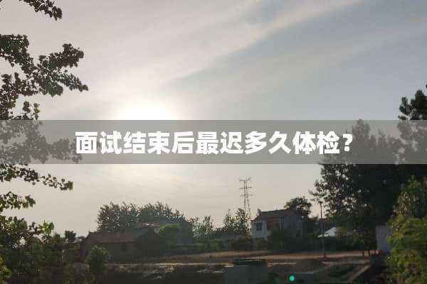 面试结束后最迟多久体检？