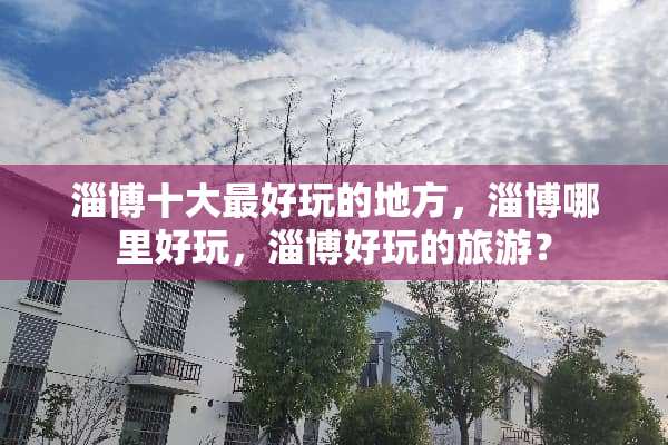 淄博十大最好玩的地方，淄博哪里好玩，淄博好玩的旅游？