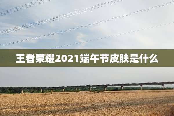 王者荣耀2021端午节皮肤是什么