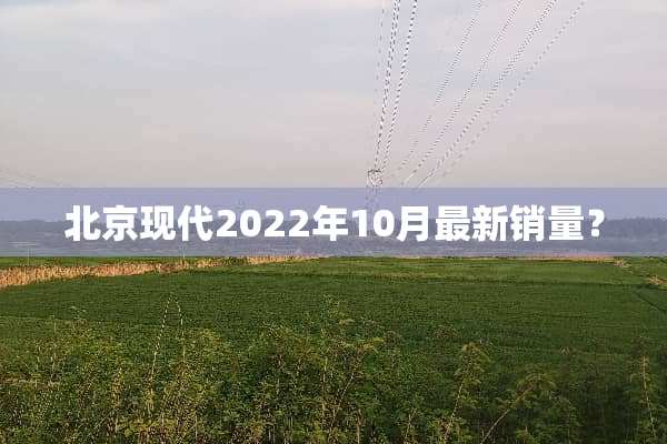 北京现代2022年10月最新销量？