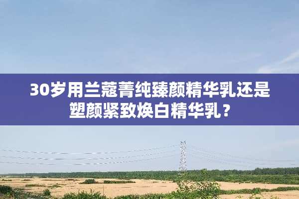 30岁用兰蔻菁纯臻颜精华*还是塑颜紧致焕白精华*？