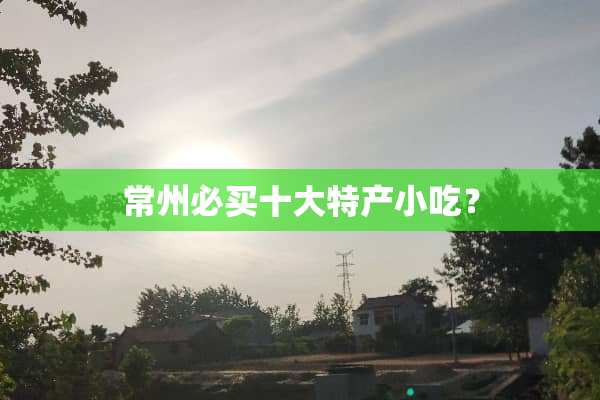 常州必买十大特产小吃？