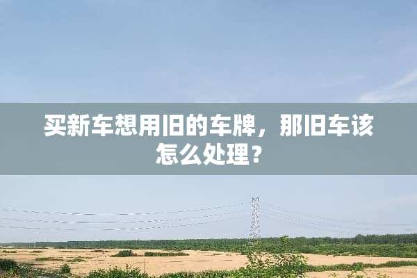 买新车想用旧的车牌，那旧车该怎么处理？