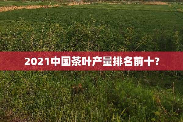 2021中国茶叶产量排名前十？