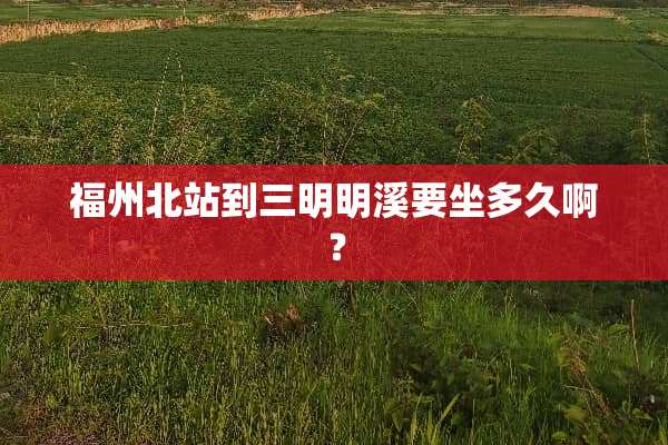 福州北站到三明明溪要坐多久啊？